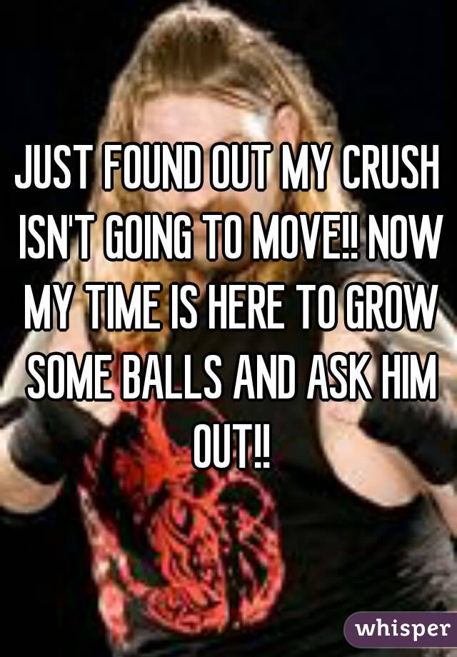 JUST FOUND OUT MY CRUSH ISN'T GOING TO MOVE!! NOW MY TIME IS HERE TO GROW SOME BALLS AND ASK HIM OUT!!