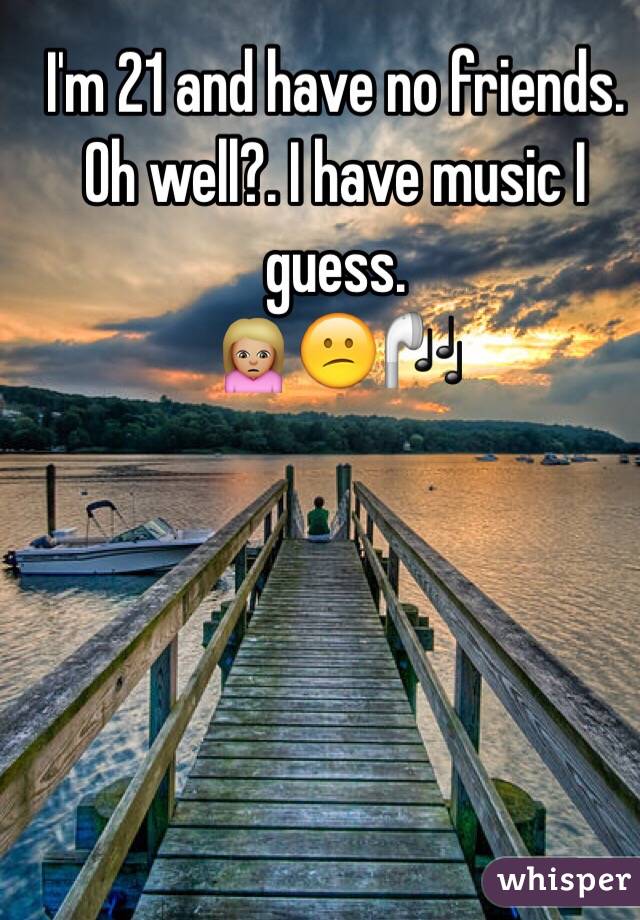 I'm 21 and have no friends. 
Oh well?. I have music I guess.
🙍🏼😕🎧