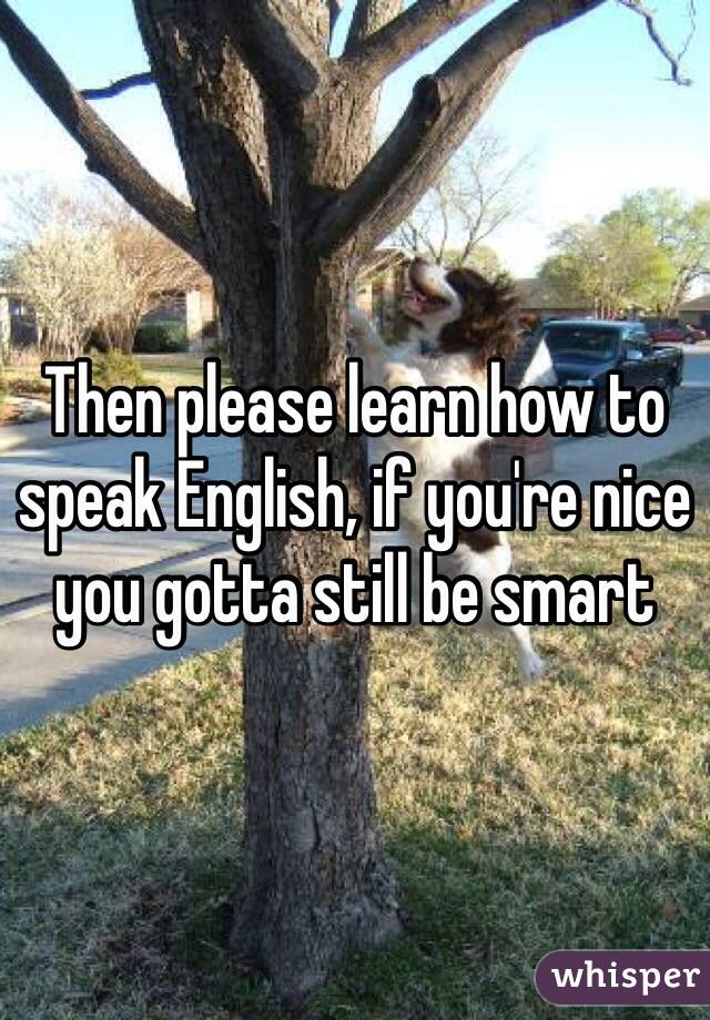 Then please learn how to speak English, if you're nice you gotta still be smart 