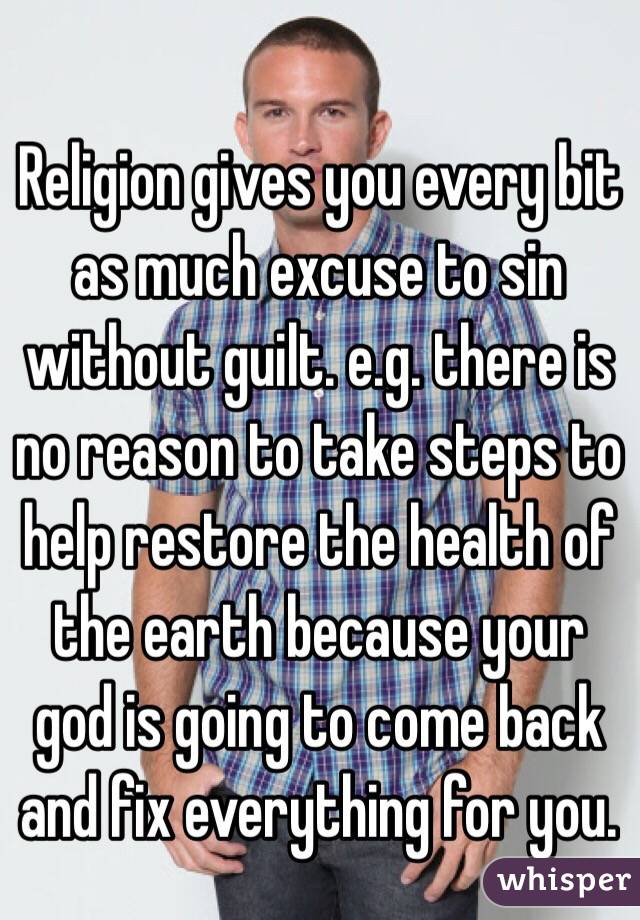Religion gives you every bit as much excuse to sin without guilt. e.g. there is no reason to take steps to help restore the health of the earth because your god is going to come back and fix everything for you.
