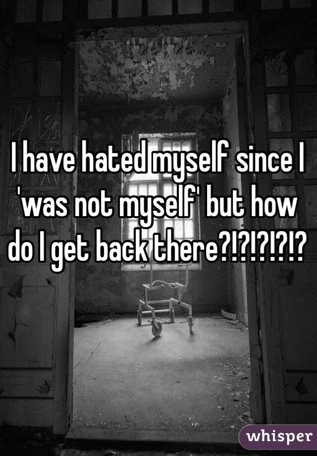 I have hated myself since I 'was not myself' but how do I get back there?!?!?!?!?
