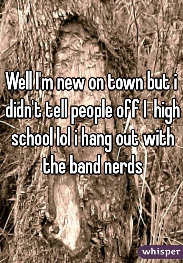 Well I'm new on town but i didn't tell people off I  high school lol i hang out with the band nerds