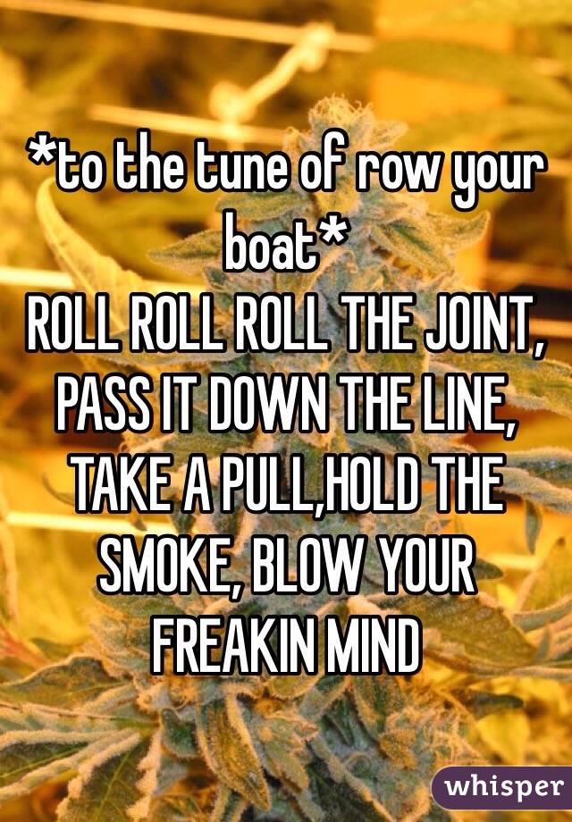 *to the tune of row your boat*
ROLL ROLL ROLL THE JOINT, PASS IT DOWN THE LINE,
TAKE A PULL,HOLD THE SMOKE, BLOW YOUR FREAKIN MIND