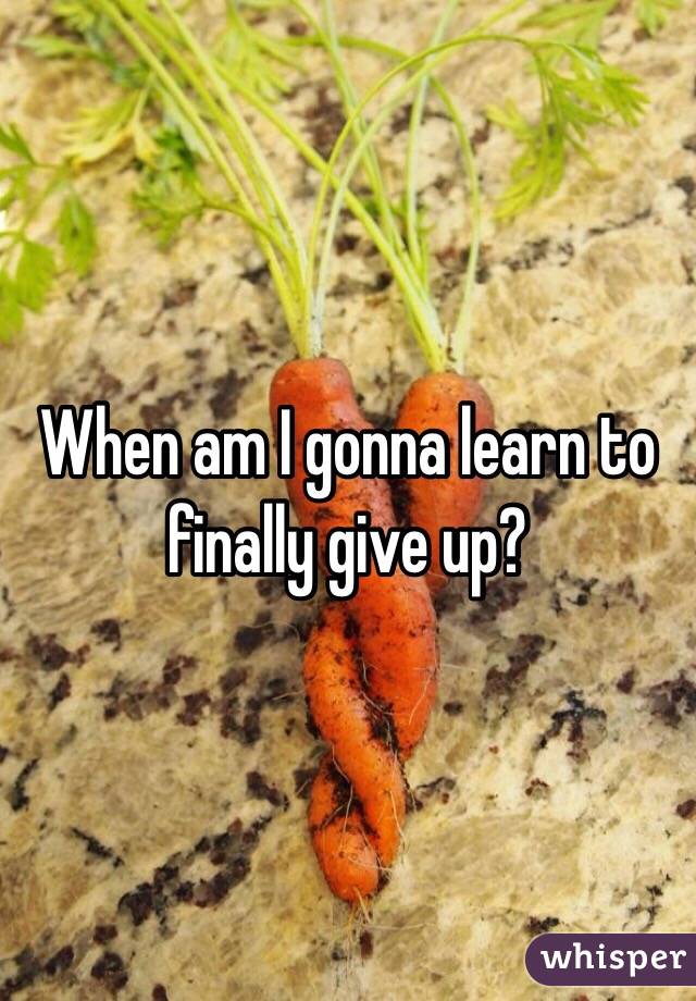 When am I gonna learn to finally give up?

