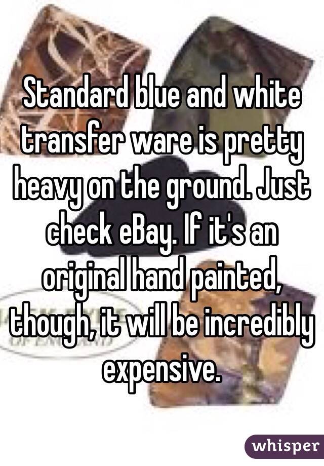 Standard blue and white transfer ware is pretty heavy on the ground. Just check eBay. If it's an original hand painted, though, it will be incredibly expensive.
