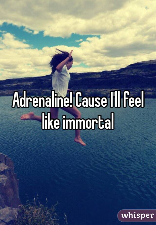 Adrenaline! Cause I'll feel like immortal  