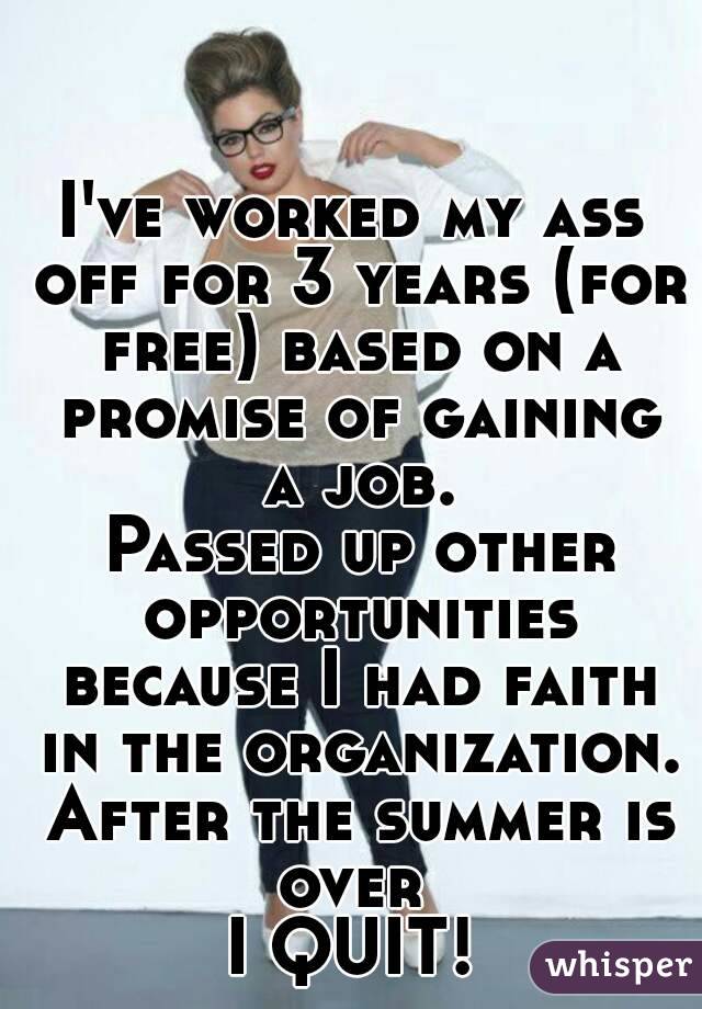 I've worked my ass off for 3 years (for free) based on a promise of gaining a job.
 Passed up other opportunities because I had faith in the organization. After the summer is over 
I QUIT!