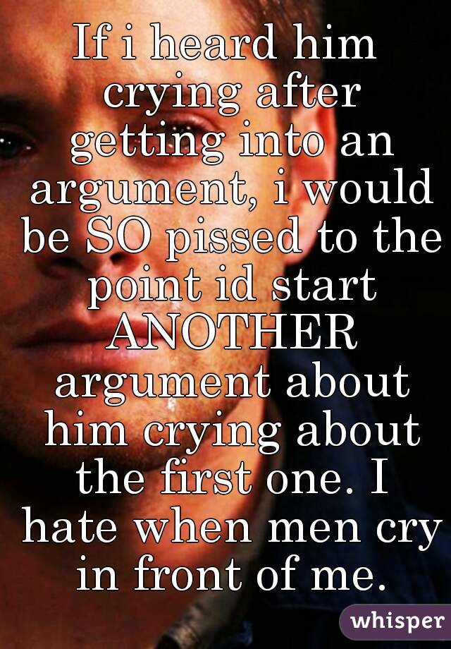 If i heard him crying after getting into an argument, i would be SO pissed to the point id start ANOTHER argument about him crying about the first one. I hate when men cry in front of me.