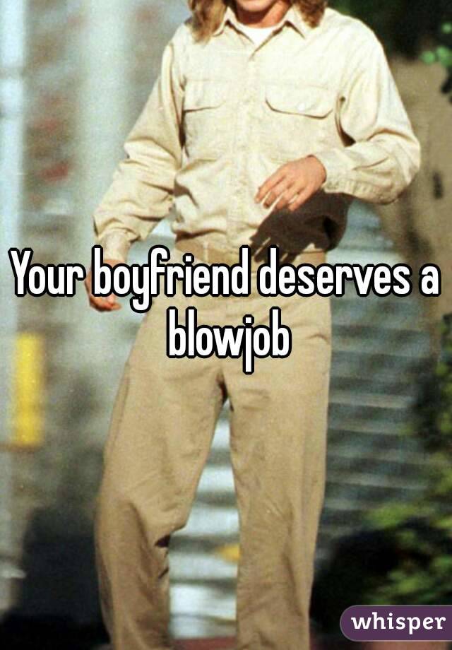 Your boyfriend deserves a blowjob