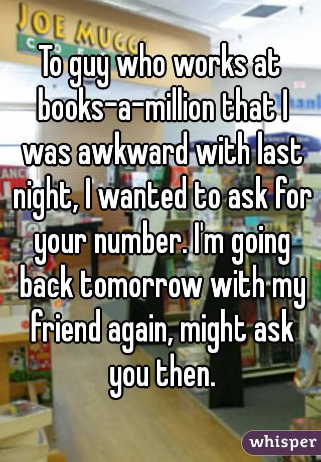 To guy who works at books-a-million that I was awkward with last night, I wanted to ask for your number. I'm going back tomorrow with my friend again, might ask you then.