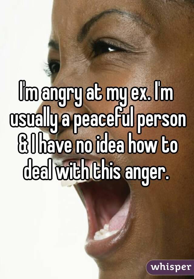 I'm angry at my ex. I'm usually a peaceful person & I have no idea how to deal with this anger. 
