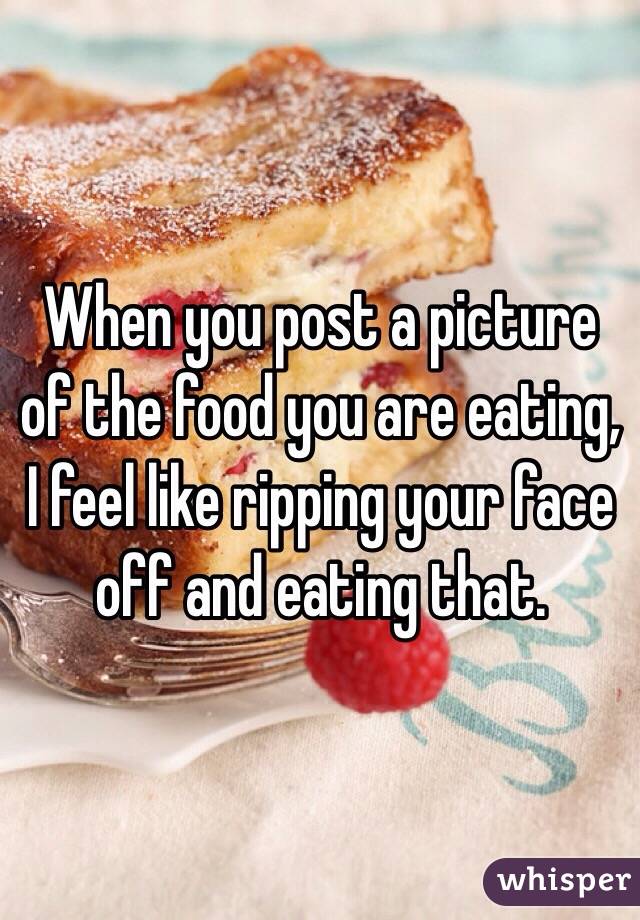 When you post a picture of the food you are eating, I feel like ripping your face off and eating that. 