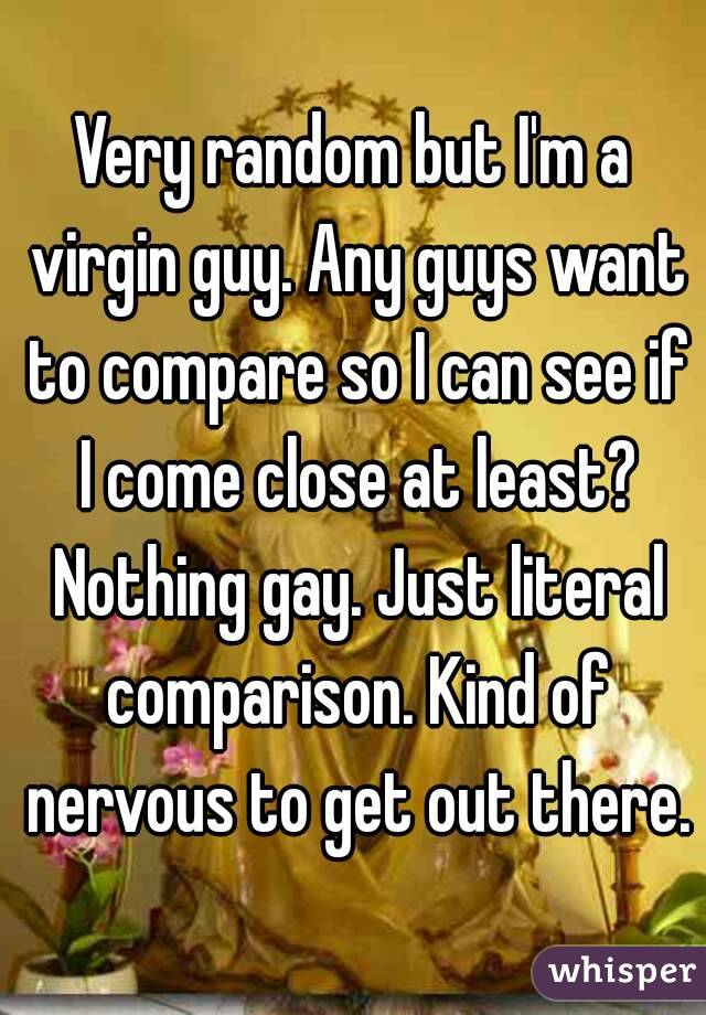 Very random but I'm a virgin guy. Any guys want to compare so I can see if I come close at least? Nothing gay. Just literal comparison. Kind of nervous to get out there.