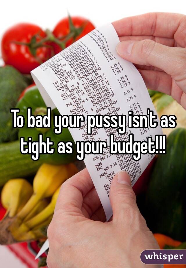 To bad your pussy isn't as tight as your budget!!!