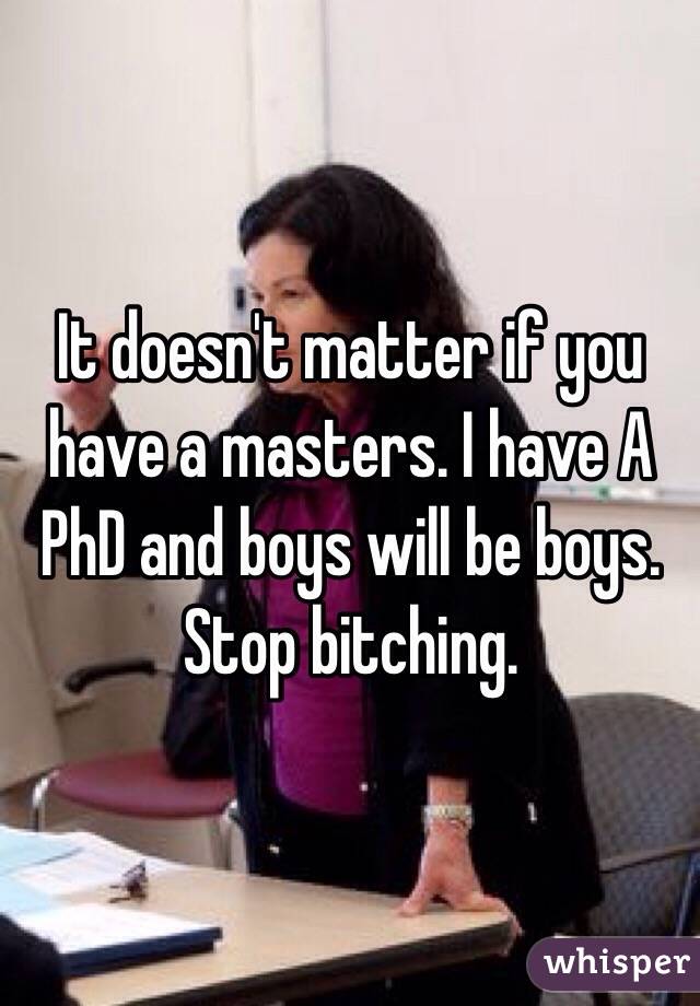 It doesn't matter if you have a masters. I have A PhD and boys will be boys. Stop bitching. 