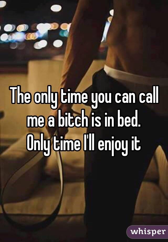 The only time you can call me a bitch is in bed.
Only time I'll enjoy it
