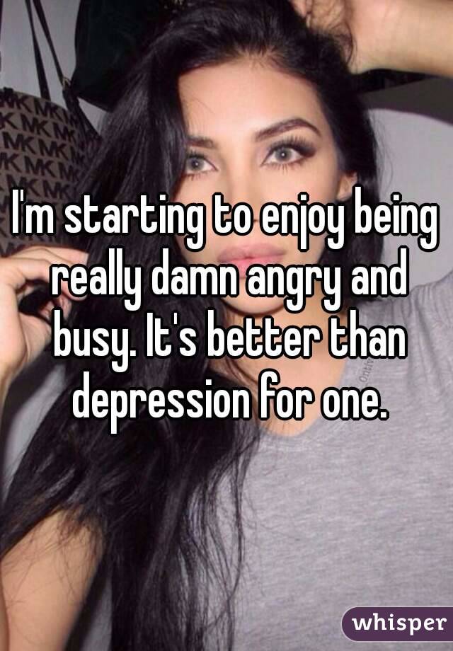 I'm starting to enjoy being really damn angry and busy. It's better than depression for one.