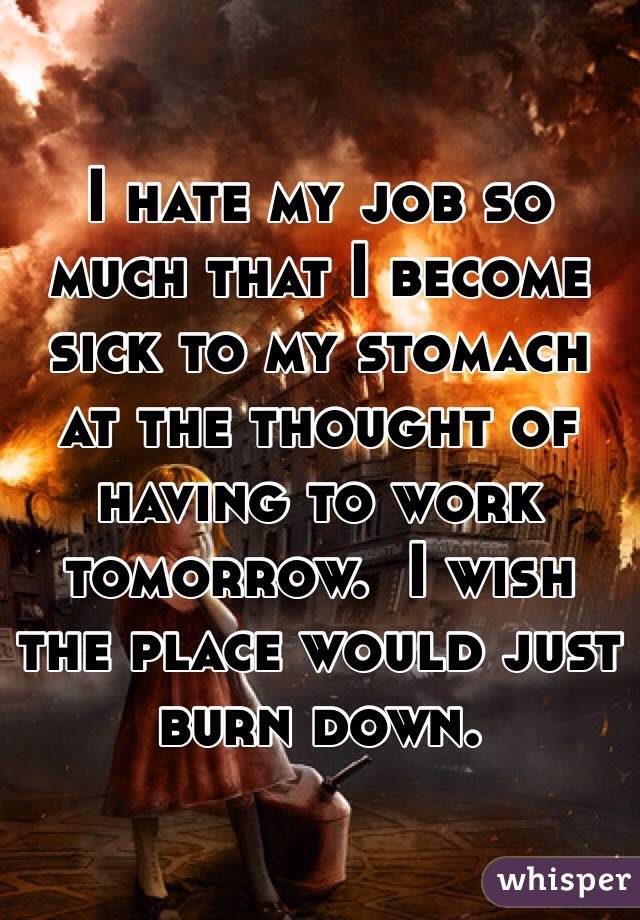 I hate my job so much that I become sick to my stomach at the thought of having to work tomorrow.  I wish the place would just burn down. 