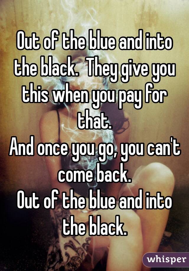 Out of the blue and into the black.  They give you this when you pay for that.
And once you go, you can't come back.
Out of the blue and into the black.