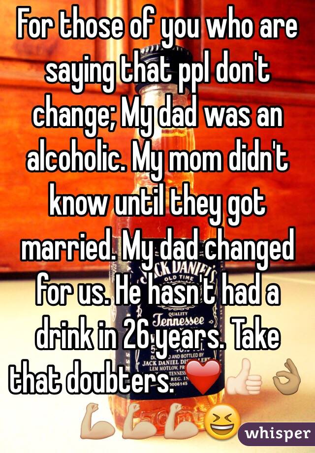 For those of you who are saying that ppl don't change; My dad was an alcoholic. My mom didn't know until they got married. My dad changed for us. He hasn't had a drink in 26 years. Take that doubters. ❤️👍🏻👌🏽💪🏼💪🏼💪🏼😆
