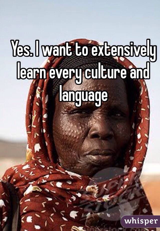 Yes. I want to extensively learn every culture and language 