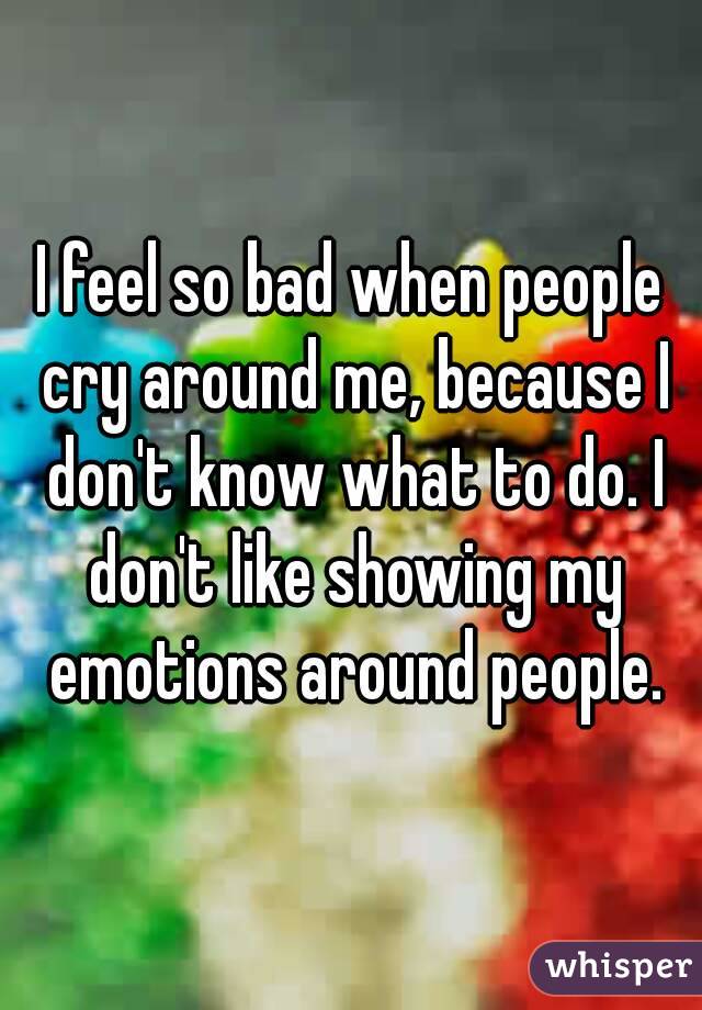 I feel so bad when people cry around me, because I don't know what to do. I don't like showing my emotions around people.