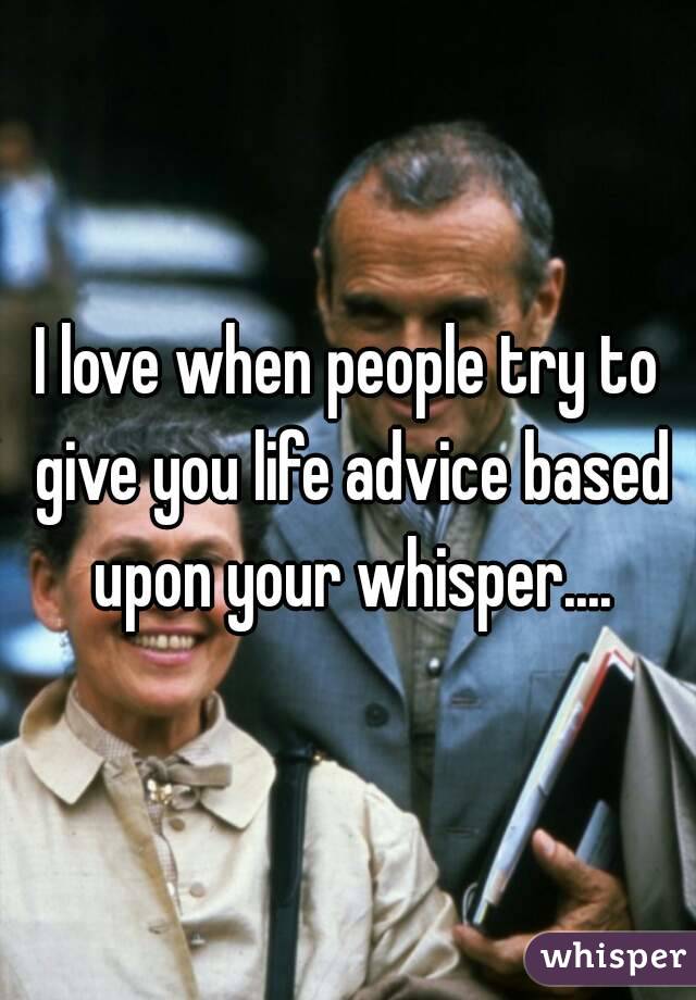 I love when people try to give you life advice based upon your whisper....