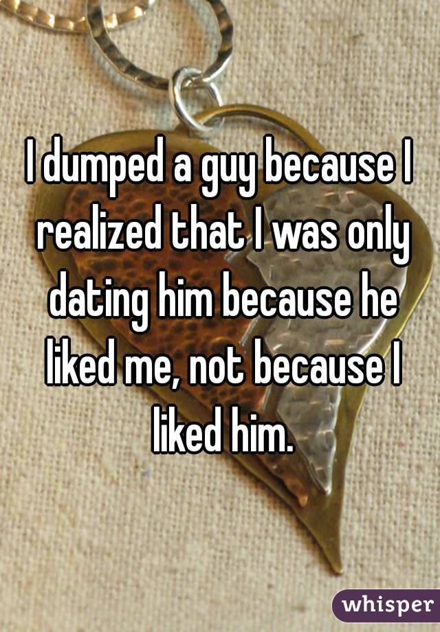 I dumped a guy because I realized that I was only dating him because he liked me, not because I liked him.