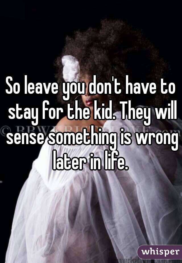 So leave you don't have to stay for the kid. They will sense something is wrong later in life. 