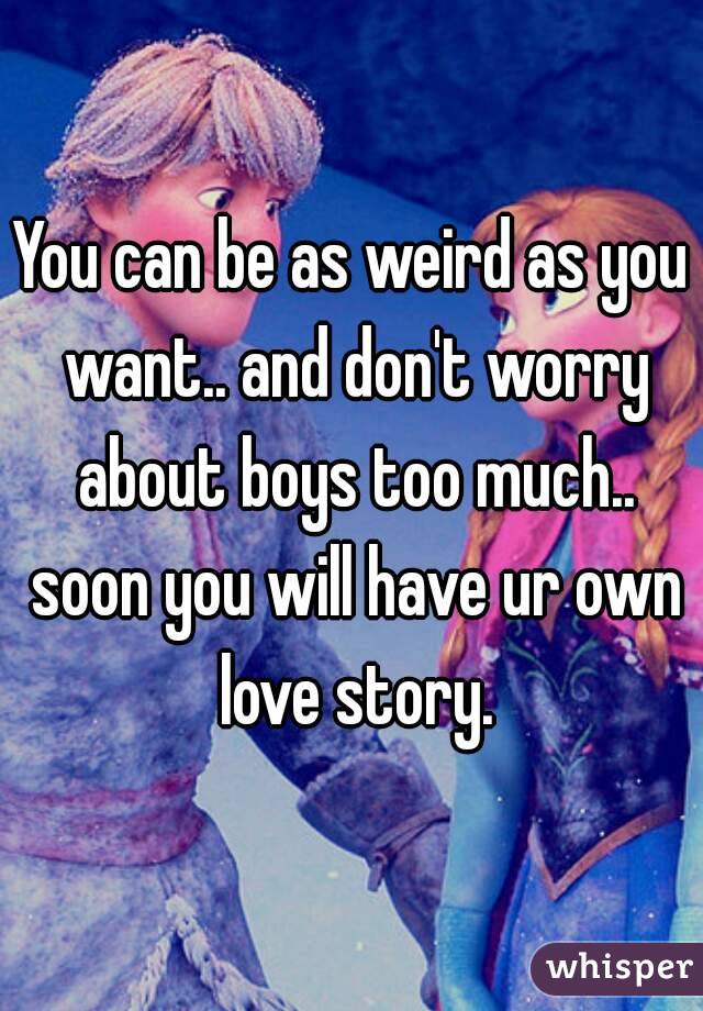 You can be as weird as you want.. and don't worry about boys too much.. soon you will have ur own love story.