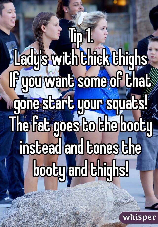 Tip 1. 
 Lady's with thick thighs 
If you want some of that gone start your squats! 
The fat goes to the booty instead and tones the booty and thighs! 