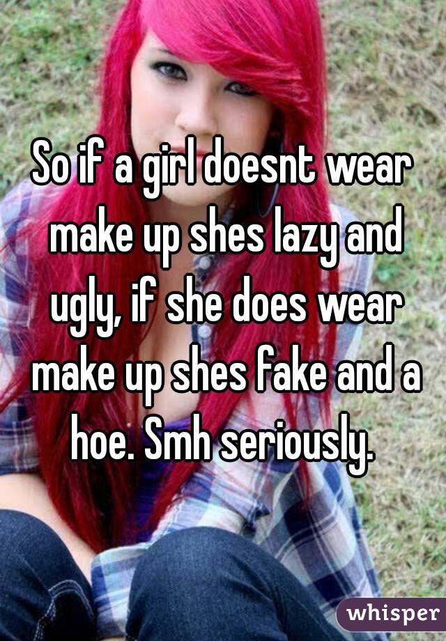 So if a girl doesnt wear make up shes lazy and ugly, if she does wear make up shes fake and a hoe. Smh seriously. 