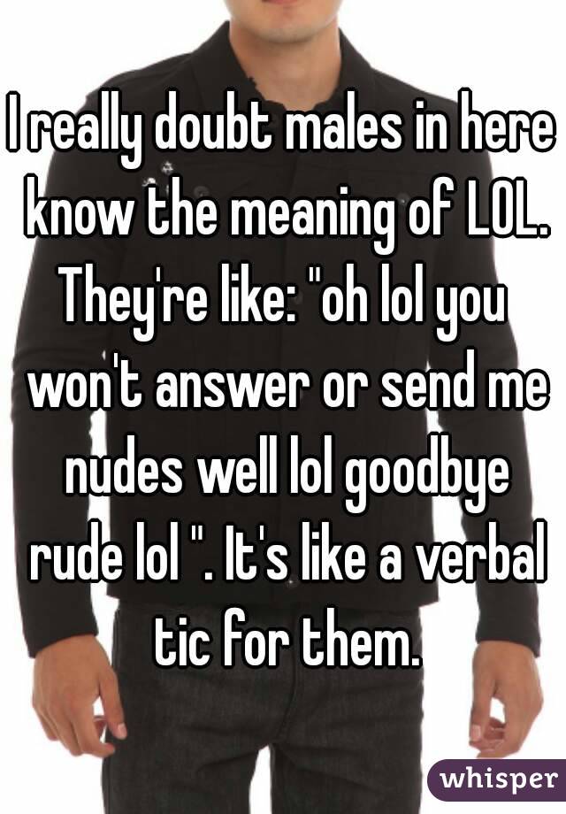 I really doubt males in here know the meaning of LOL.
They're like: "oh lol you won't answer or send me nudes well lol goodbye rude lol ". It's like a verbal tic for them.