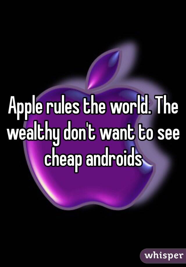Apple rules the world. The wealthy don't want to see cheap androids 