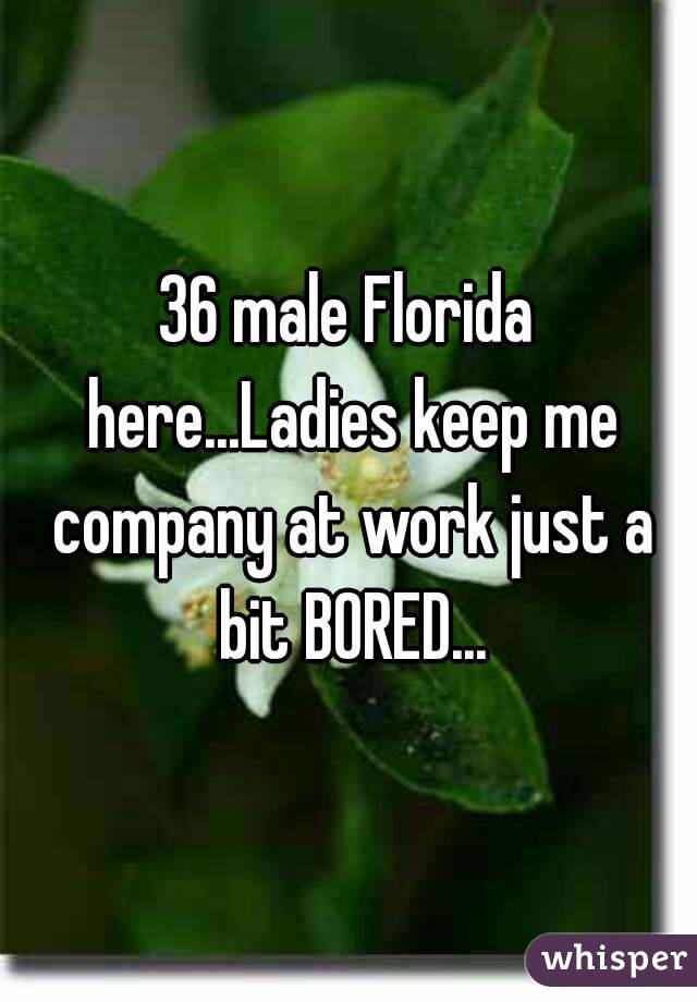 36 male Florida here...Ladies keep me company at work just a bit BORED...