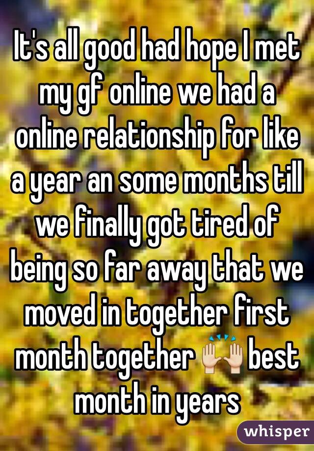 It's all good had hope I met my gf online we had a online relationship for like a year an some months till we finally got tired of being so far away that we moved in together first month together 🙌 best month in years 