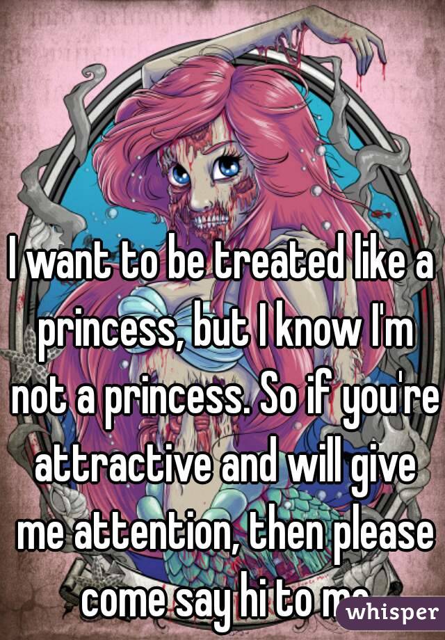 I want to be treated like a princess, but I know I'm not a princess. So if you're attractive and will give me attention, then please come say hi to me