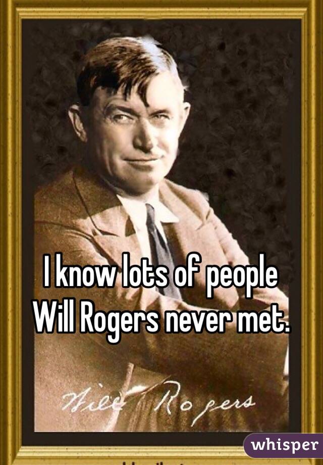I know lots of people 
Will Rogers never met. 