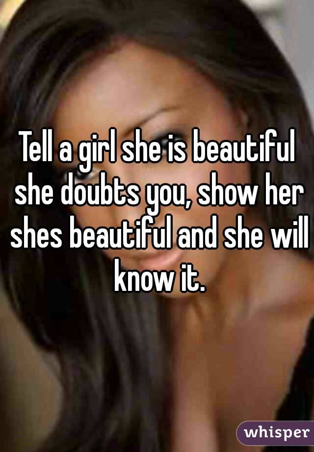 Tell a girl she is beautiful she doubts you, show her shes beautiful and she will know it.