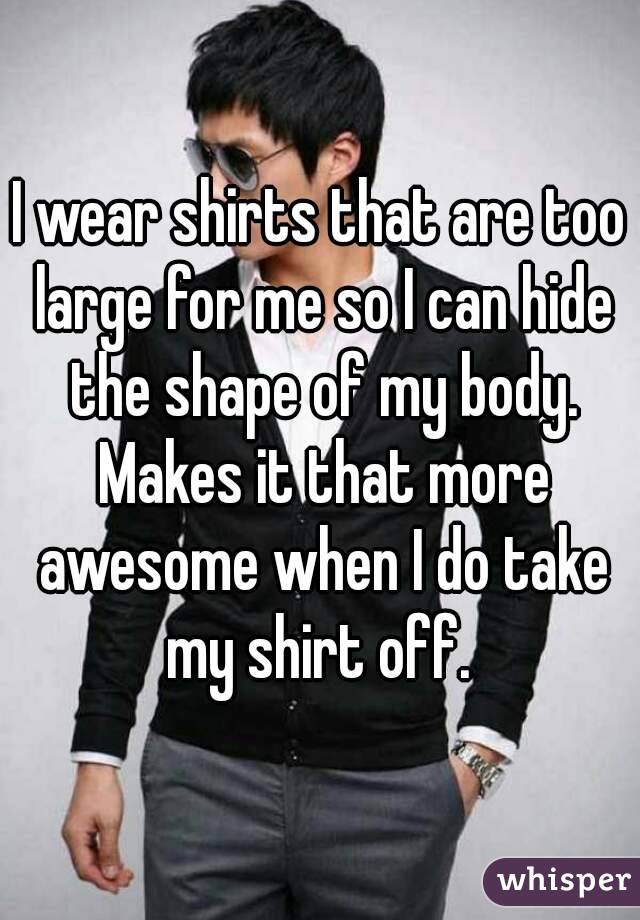 I wear shirts that are too large for me so I can hide the shape of my body. Makes it that more awesome when I do take my shirt off. 