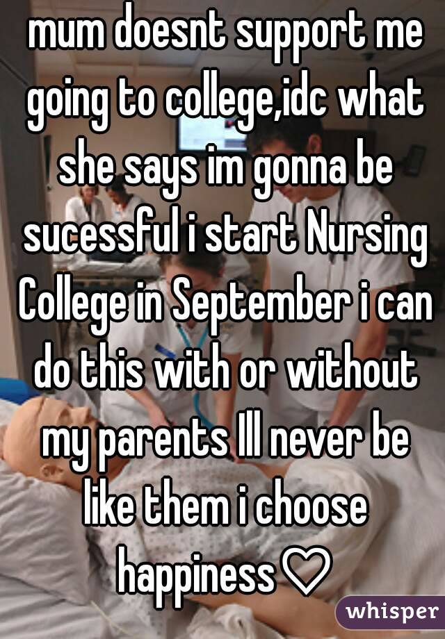  mum doesnt support me going to college,idc what she says im gonna be sucessful i start Nursing College in September i can do this with or without my parents Ill never be like them i choose happiness♡