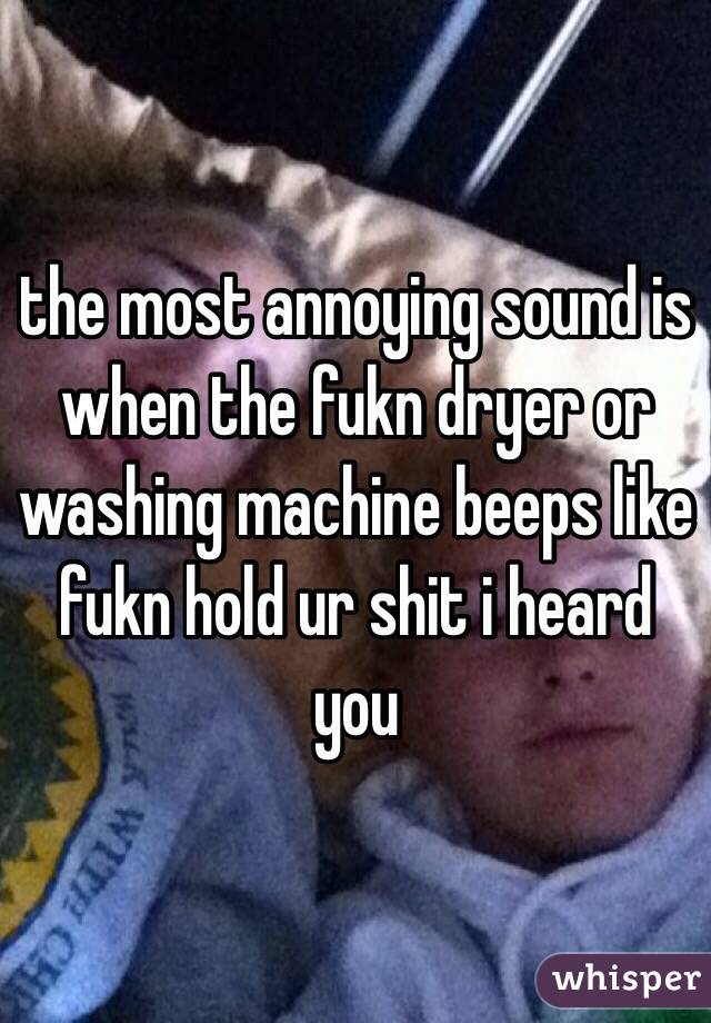 the most annoying sound is when the fukn dryer or washing machine beeps like fukn hold ur shit i heard you 