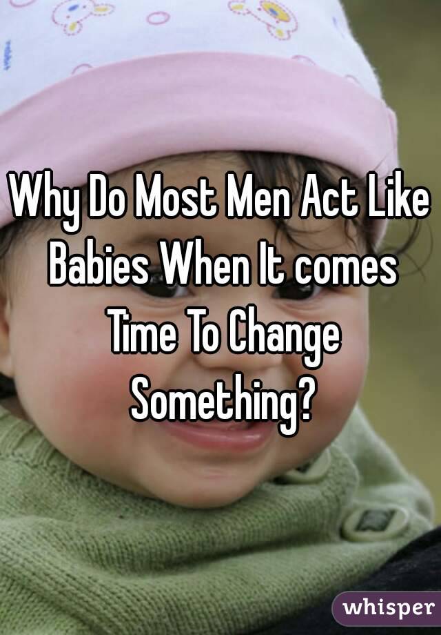Why Do Most Men Act Like Babies When It comes Time To Change Something?