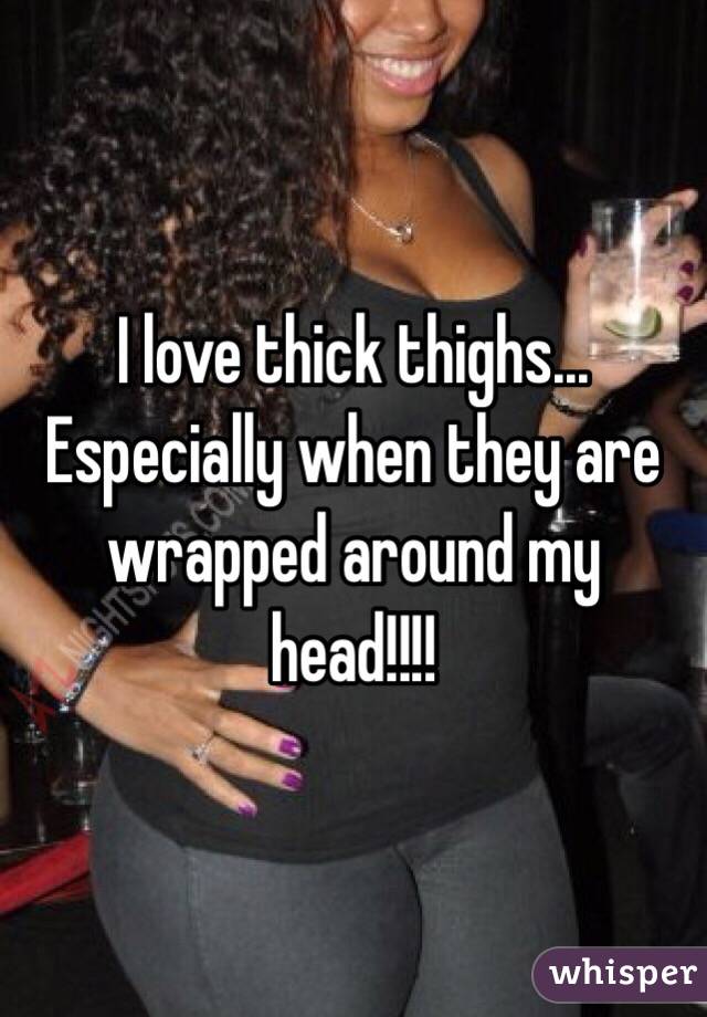 I love thick thighs... Especially when they are wrapped around my head!!!!
