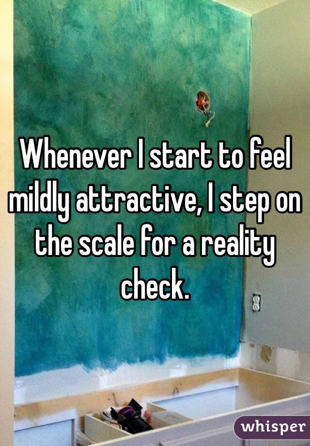 Whenever I start to feel mildly attractive, I step on the scale for a reality check. 