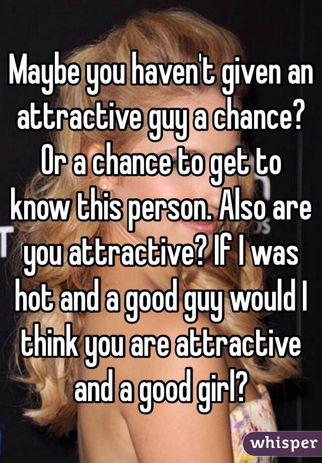 Maybe you haven't given an attractive guy a chance? Or a chance to get to know this person. Also are you attractive? If I was hot and a good guy would I think you are attractive and a good girl?