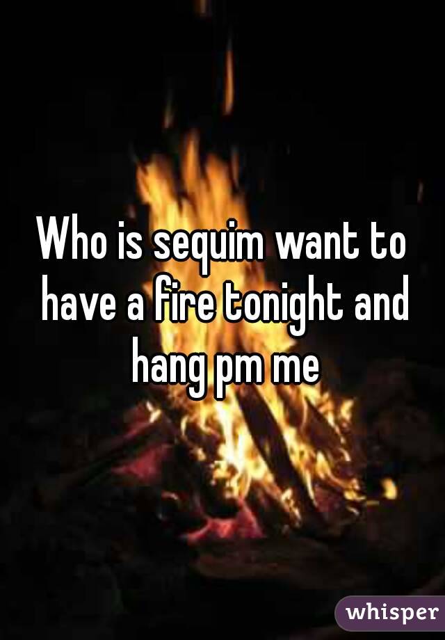 Who is sequim want to have a fire tonight and hang pm me