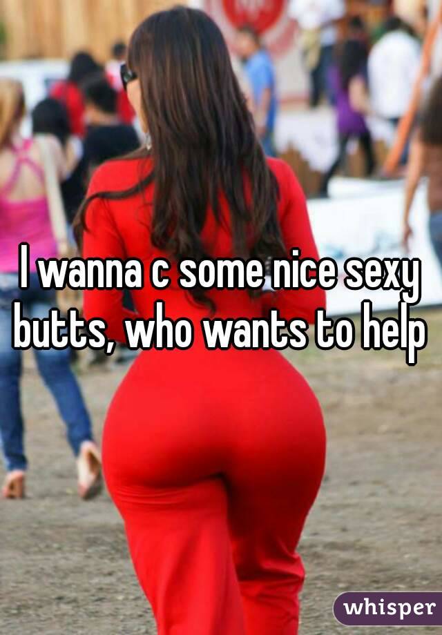I wanna c some nice sexy butts, who wants to help 