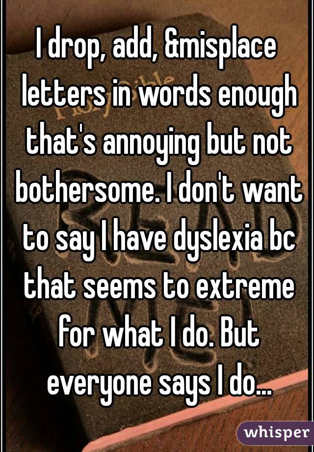 I drop, add, &misplace letters in words enough that's annoying but not bothersome. I don't want to say I have dyslexia bc that seems to extreme for what I do. But everyone says I do...