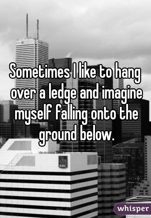 Sometimes I like to hang over a ledge and imagine myself falling onto the ground below.